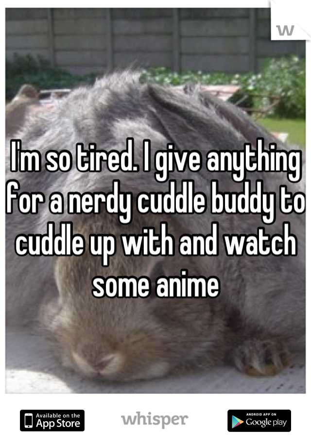 I'm so tired. I give anything for a nerdy cuddle buddy to cuddle up with and watch some anime