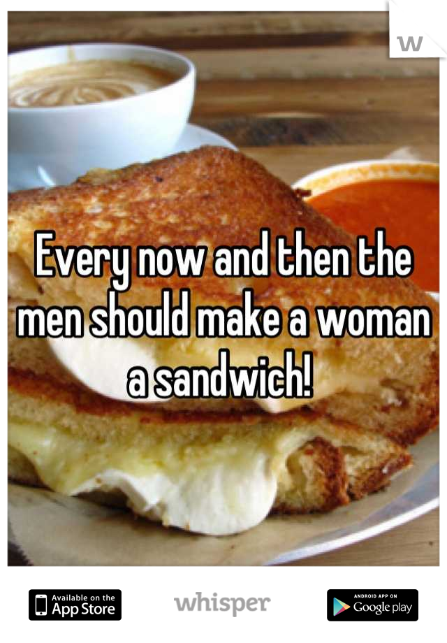 Every now and then the men should make a woman a sandwich! 