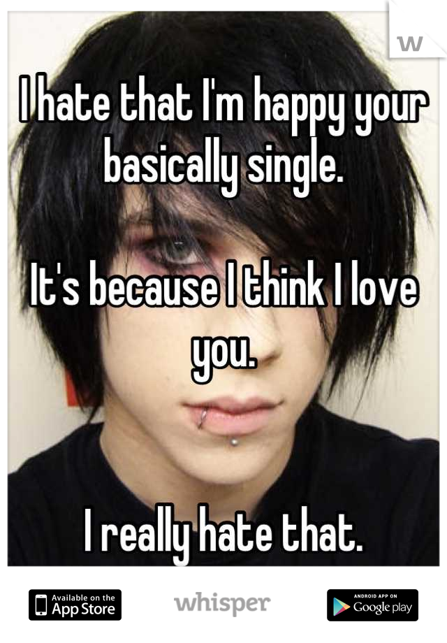 I hate that I'm happy your basically single.

It's because I think I love you.


I really hate that.