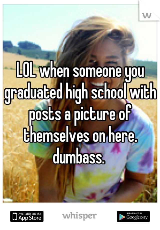 LOL when someone you graduated high school with posts a picture of themselves on here. 
dumbass. 