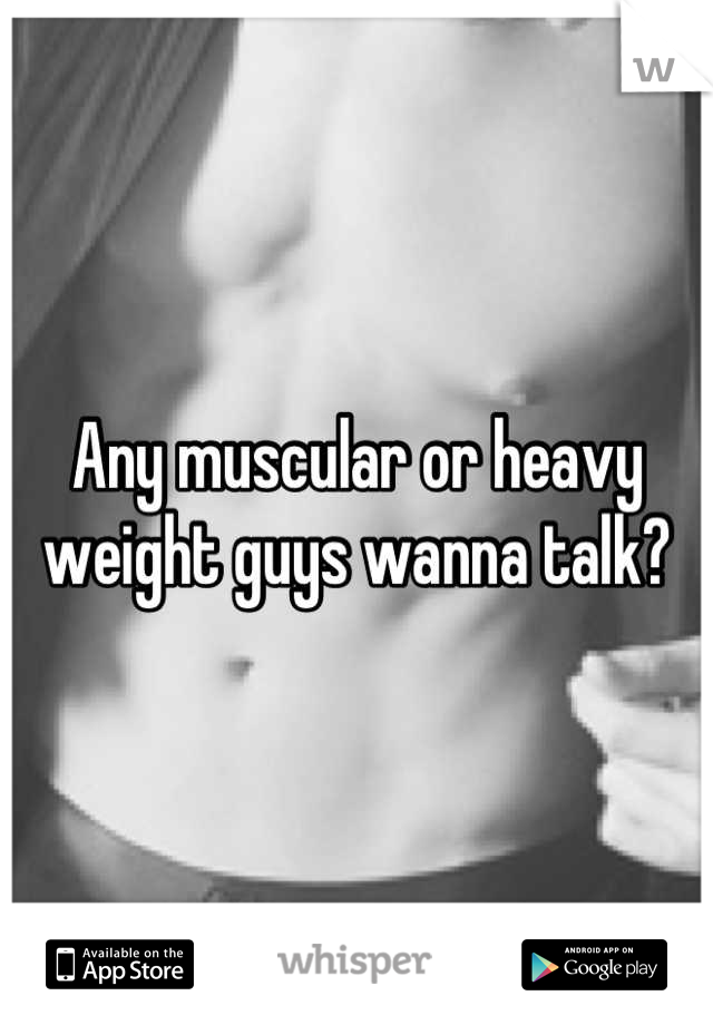 Any muscular or heavy weight guys wanna talk?