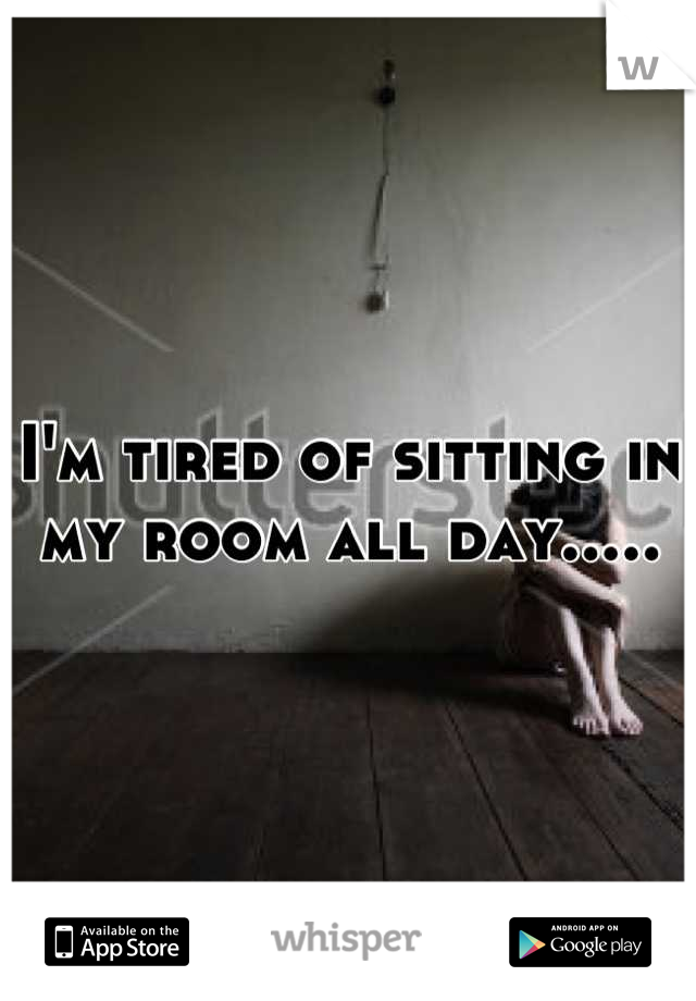 I'm tired of sitting in my room all day.....