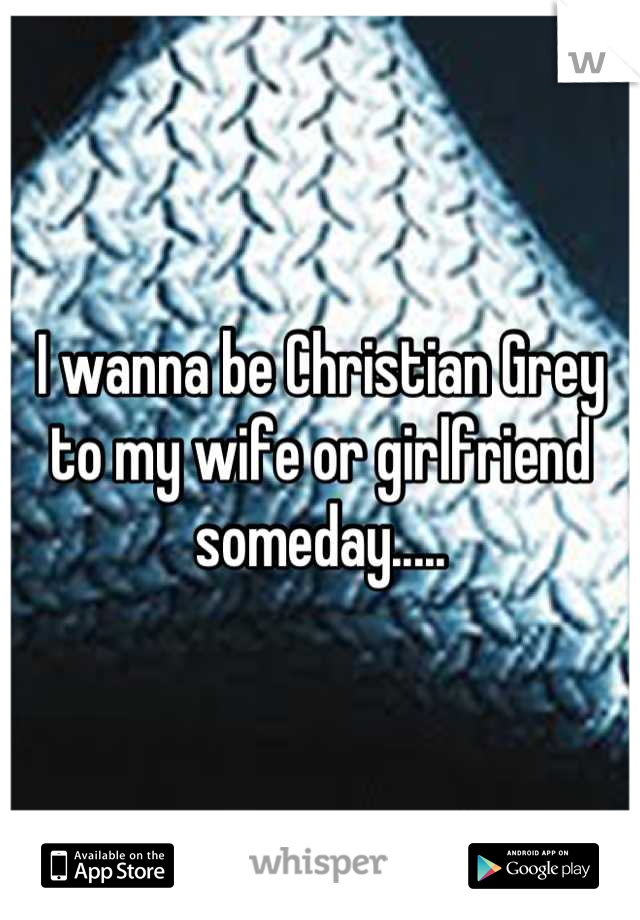 I wanna be Christian Grey to my wife or girlfriend someday.....