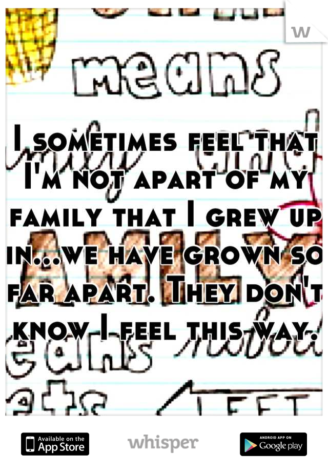 I sometimes feel that I'm not apart of my family that I grew up in...we have grown so far apart. They don't know I feel this way.