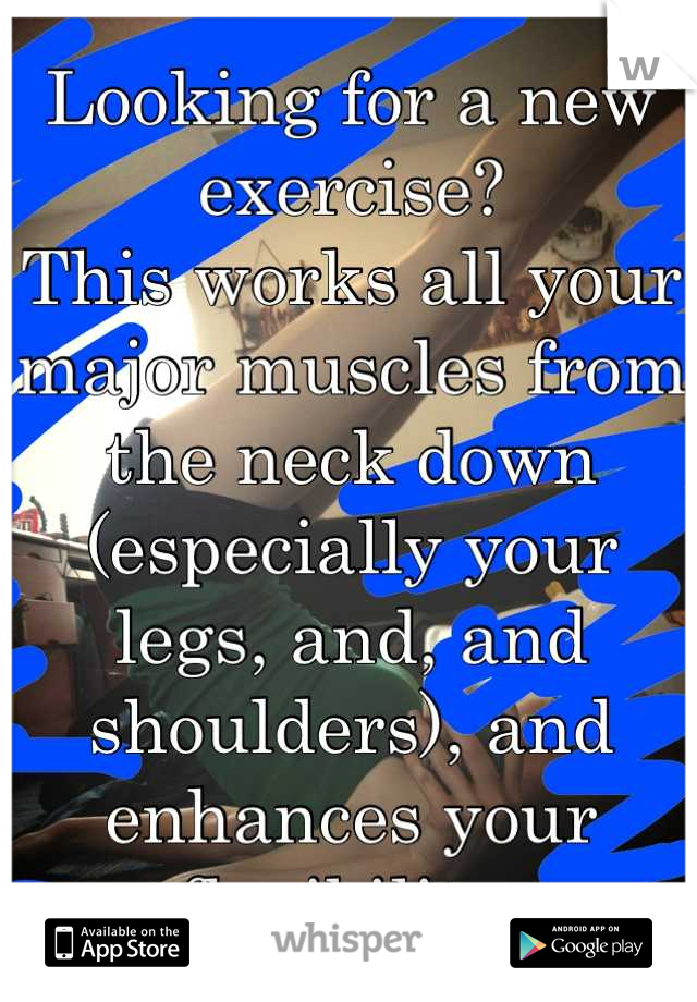 Looking for a new exercise?
This works all your major muscles from the neck down (especially your legs, and, and shoulders), and enhances your flexibility 