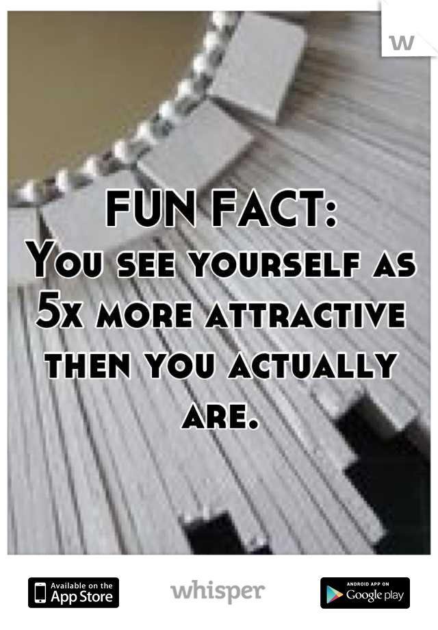 FUN FACT: 
You see yourself as 5x more attractive then you actually are.