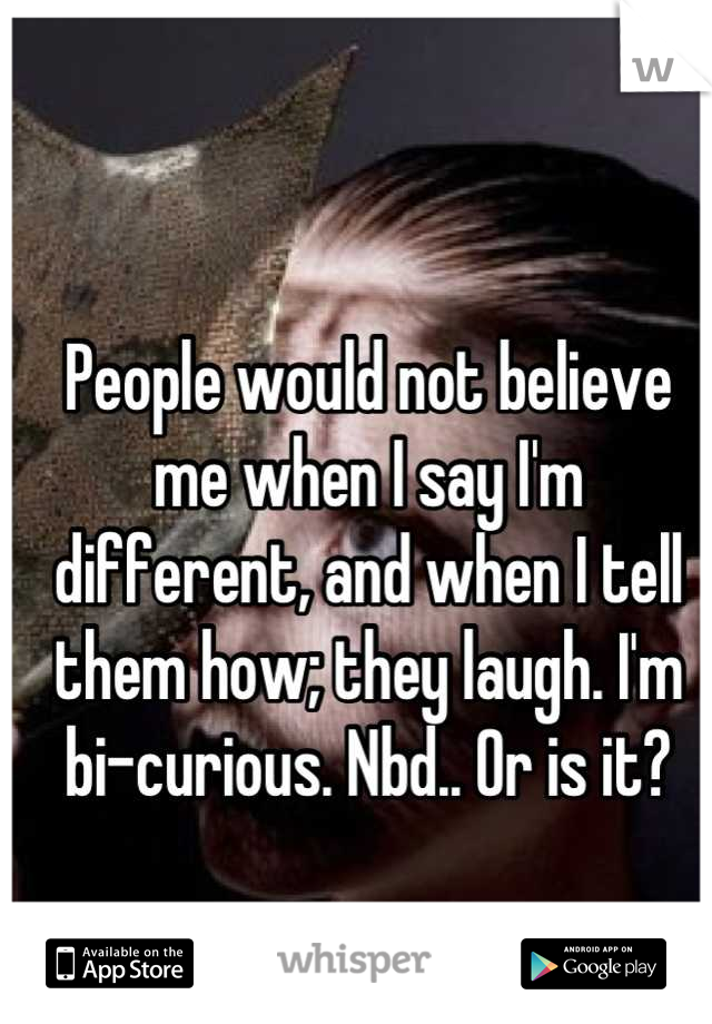 People would not believe me when I say I'm different, and when I tell them how; they laugh. I'm bi-curious. Nbd.. Or is it?