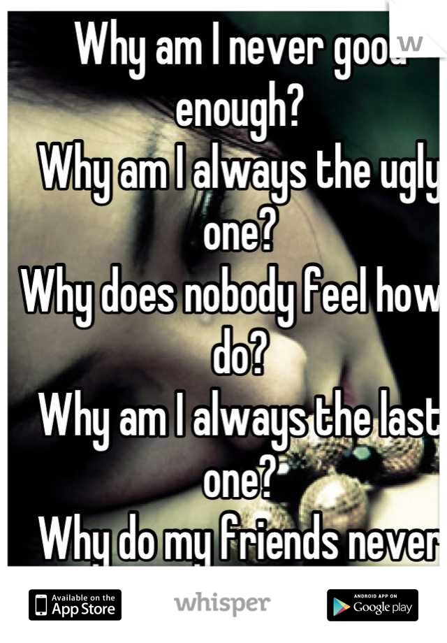 Why am I never good enough?
Why am I always the ugly one?
Why does nobody feel how I do?
Why am I always the last one?
Why do my friends never care?
Why did I ever care for you?Why do I feel like this?