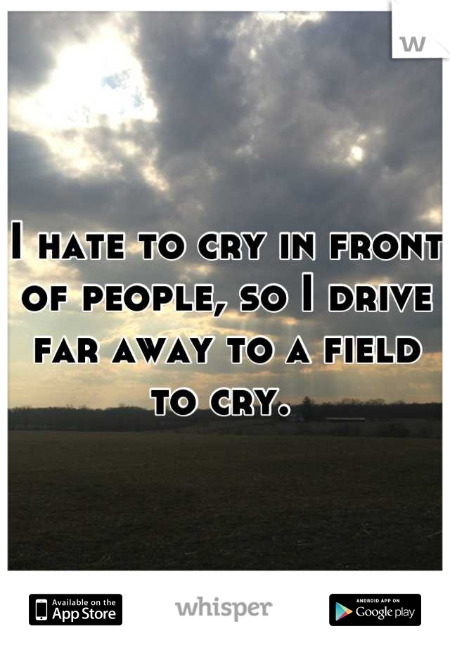 I hate to cry in front of people, so I drive far away to a field to cry. 