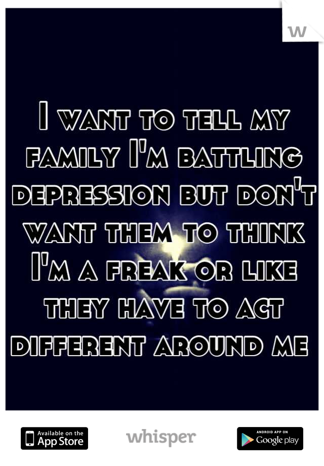 I want to tell my family I'm battling depression but don't want them to think I'm a freak or like they have to act different around me 