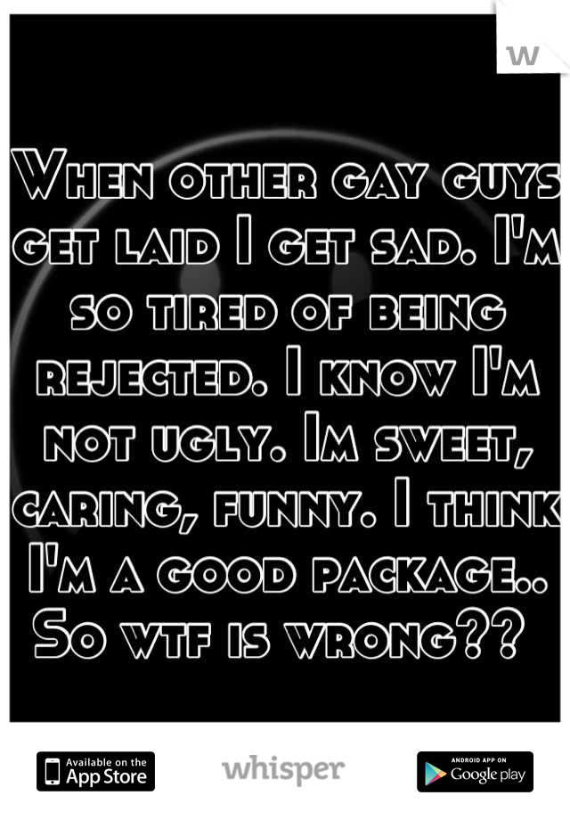 When other gay guys get laid I get sad. I'm so tired of being rejected. I know I'm not ugly. Im sweet, caring, funny. I think I'm a good package.. So wtf is wrong?? 