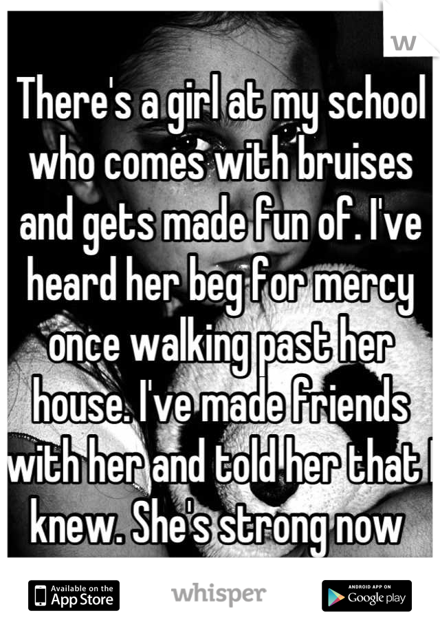 There's a girl at my school who comes with bruises and gets made fun of. I've heard her beg for mercy once walking past her house. I've made friends with her and told her that I knew. She's strong now 