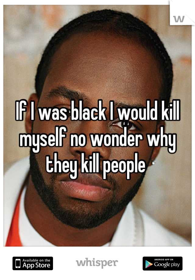 If I was black I would kill myself no wonder why they kill people 