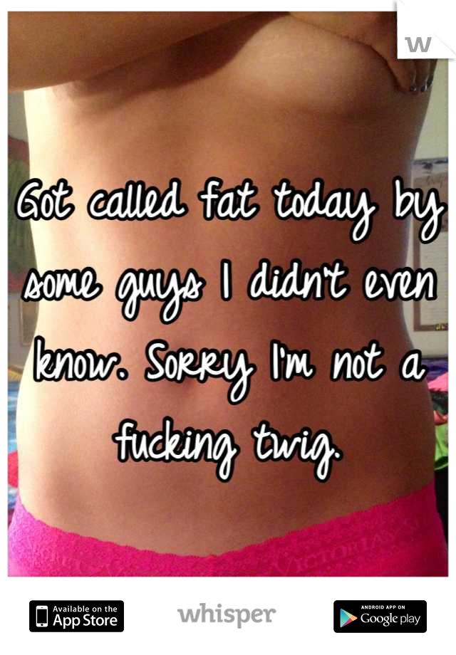 Got called fat today by some guys I didn't even know. Sorry I'm not a fucking twig.