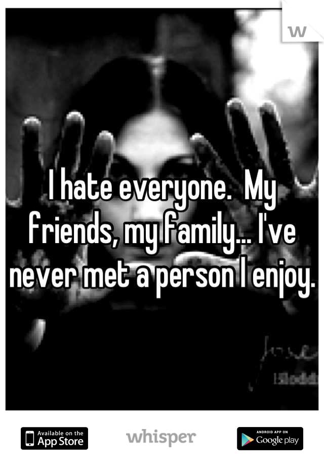 I hate everyone.  My friends, my family... I've never met a person I enjoy.