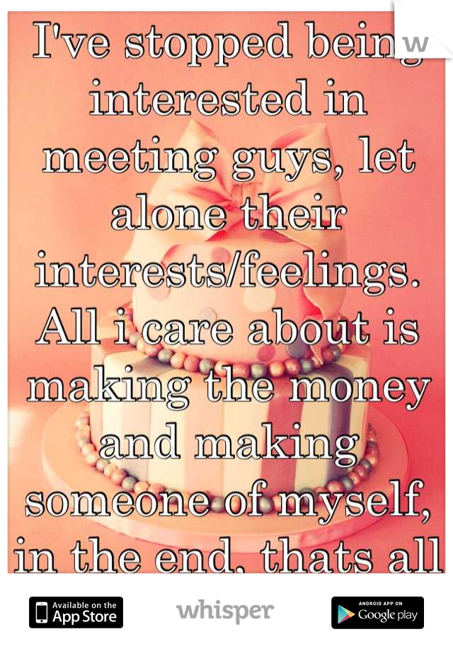 I've stopped being interested in meeting guys, let alone their interests/feelings.
All i care about is making the money and making someone of myself, in the end, thats all i got. Period.