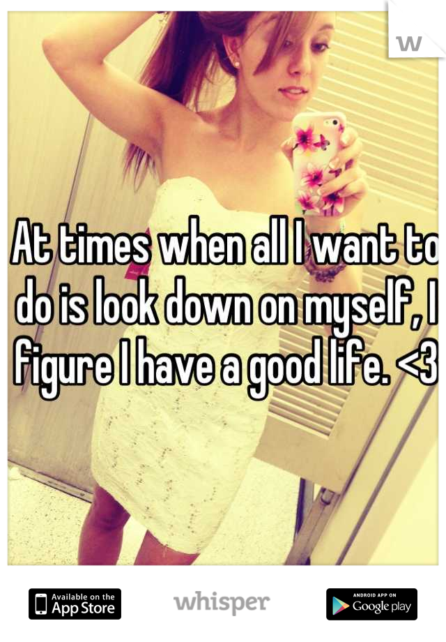 At times when all I want to do is look down on myself, I figure I have a good life. <3