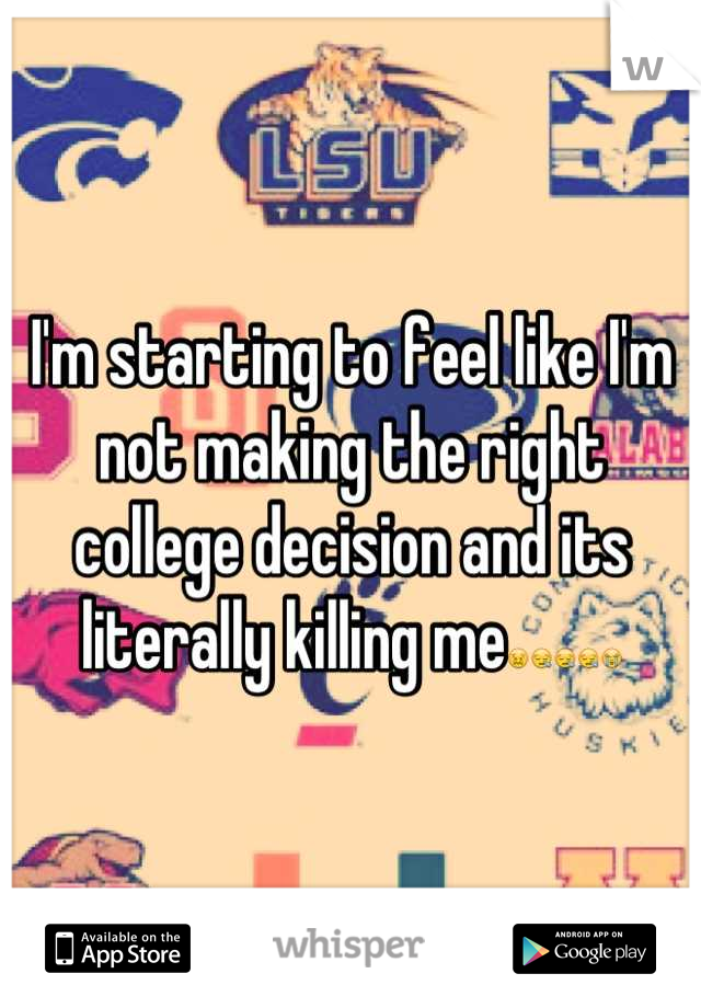 I'm starting to feel like I'm not making the right college decision and its literally killing me😖😪😪😪😭