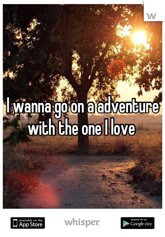 I wanna go on a adventure with the one I love 