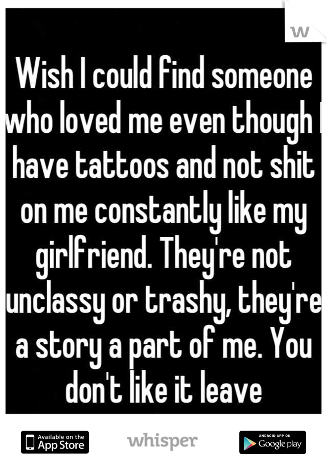 Wish I could find someone who loved me even though I have tattoos and not shit on me constantly like my girlfriend. They're not unclassy or trashy, they're a story a part of me. You don't like it leave