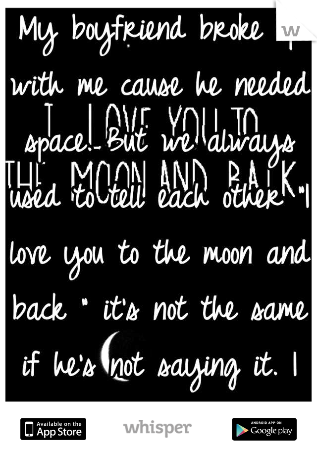 My boyfriend broke up with me cause he needed space. But we always used to tell each other "I love you to the moon and back " it's not the same if he's not saying it. I miss him. He'll be back though. 