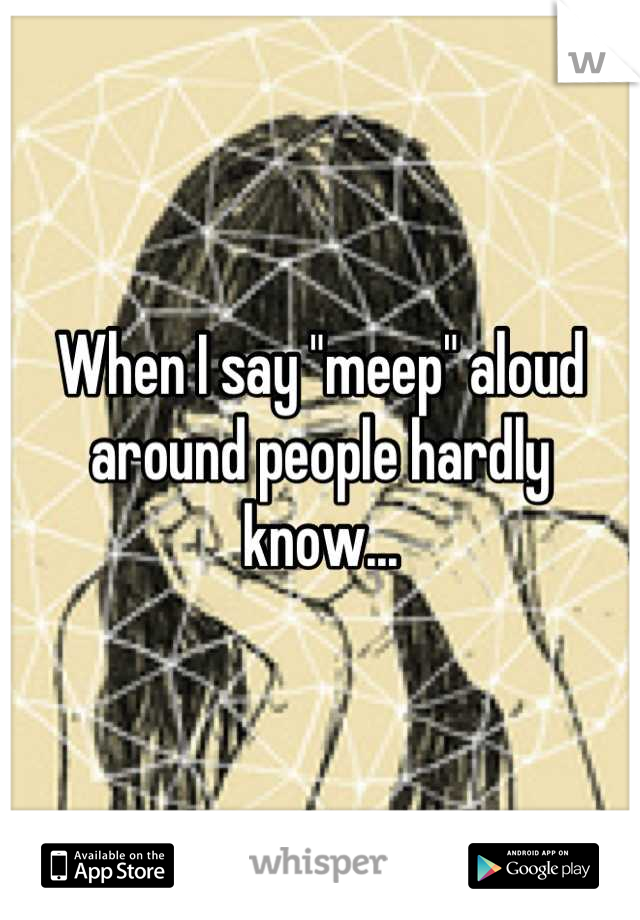 When I say "meep" aloud around people hardly know...