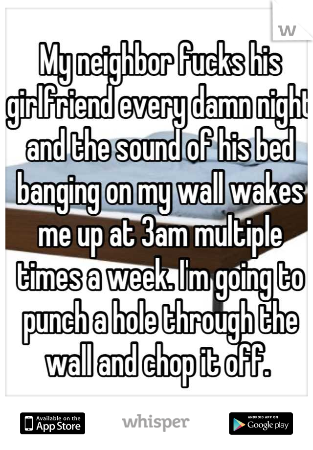 My neighbor fucks his girlfriend every damn night and the sound of his bed banging on my wall wakes me up at 3am multiple times a week. I'm going to punch a hole through the wall and chop it off. 