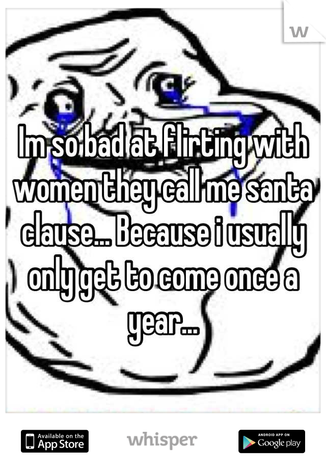 Im so bad at flirting with women they call me santa clause... Because i usually only get to come once a year...