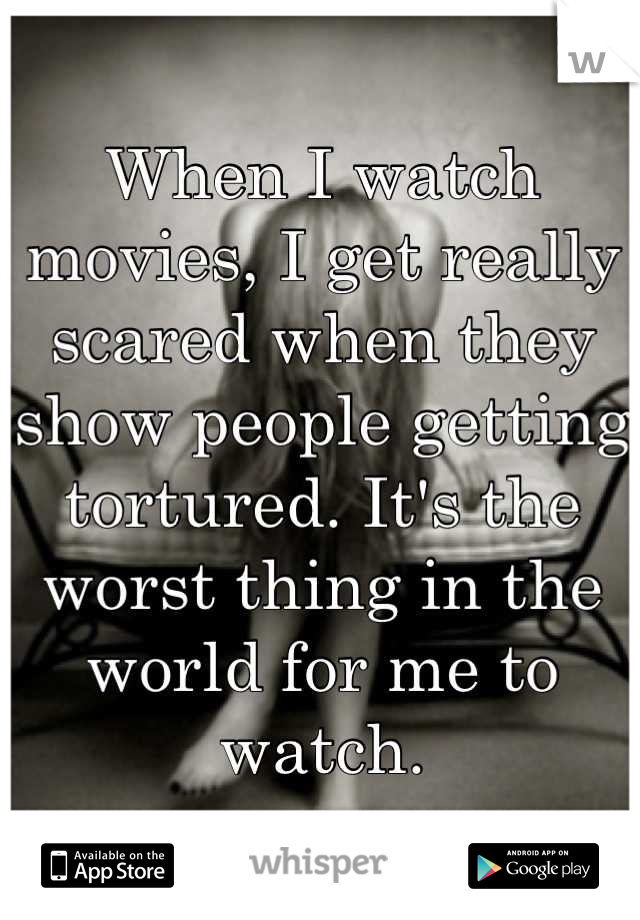 When I watch movies, I get really scared when they show people getting tortured. It's the worst thing in the world for me to watch.