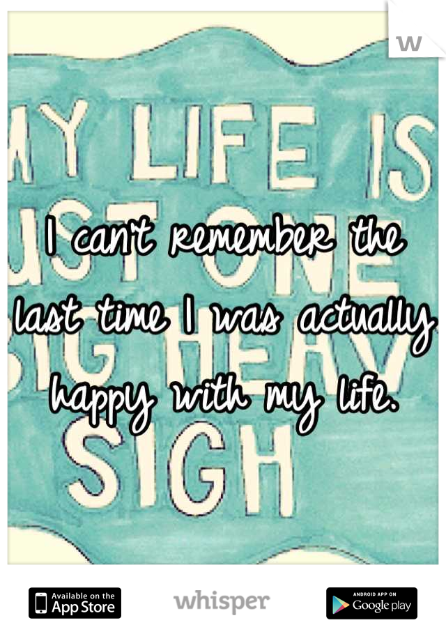 I can't remember the last time I was actually happy with my life.