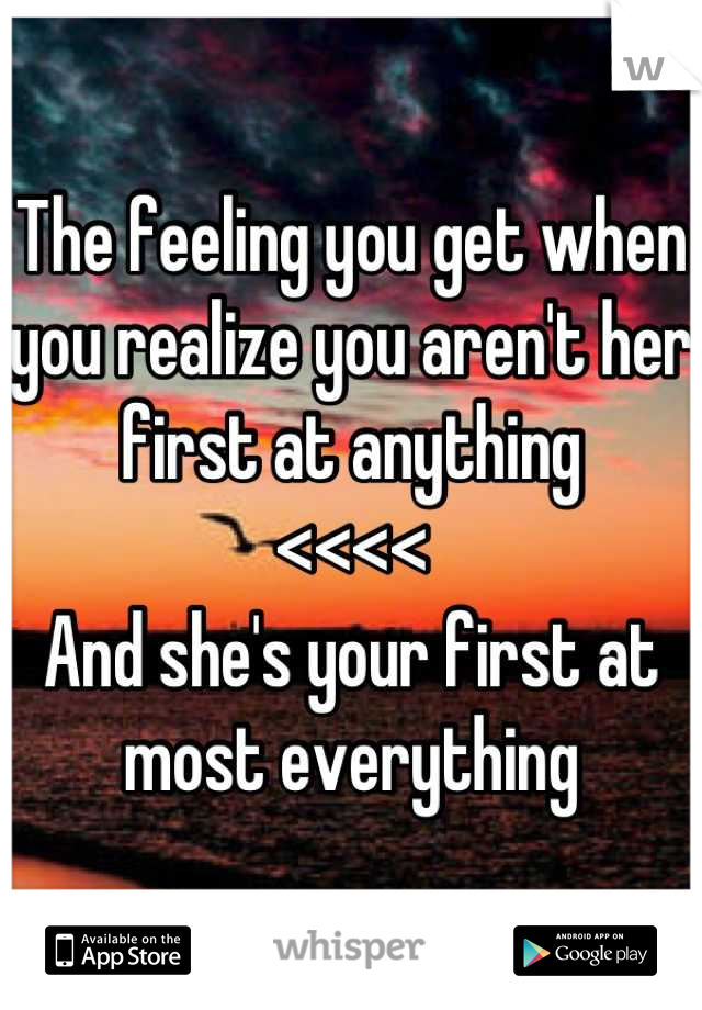 The feeling you get when you realize you aren't her first at anything 
<<<<
And she's your first at most everything
