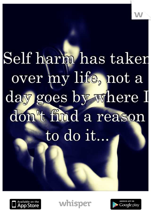 Self harm has taken over my life, not a day goes by where I don't find a reason to do it...