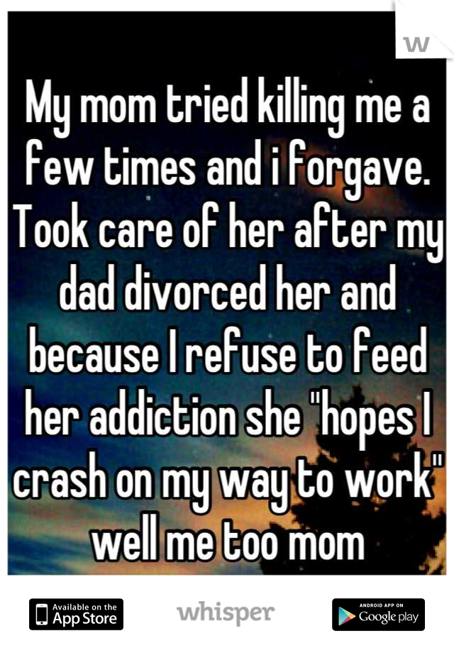 My mom tried killing me a few times and i forgave. Took care of her after my dad divorced her and because I refuse to feed her addiction she "hopes I crash on my way to work" well me too mom