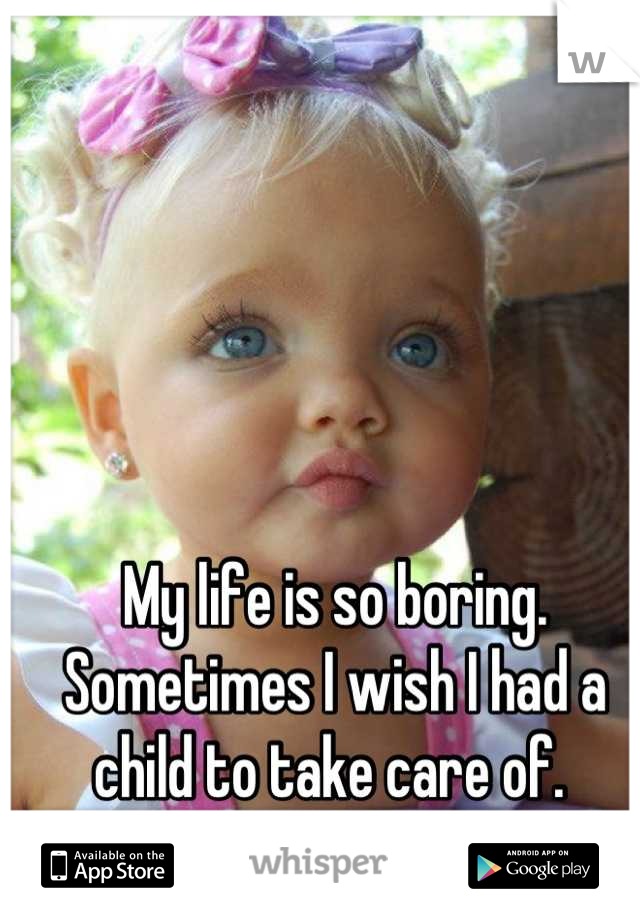 My life is so boring. Sometimes I wish I had a child to take care of. 