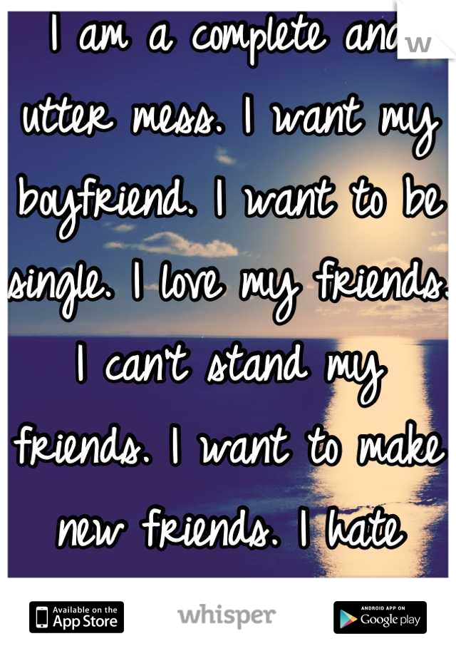 I am a complete and utter mess. I want my boyfriend. I want to be single. I love my friends.  I can't stand my friends. I want to make new friends. I hate people. 