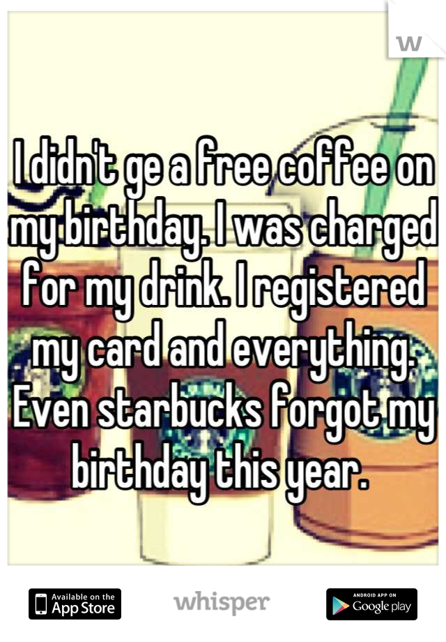 I didn't ge a free coffee on my birthday. I was charged for my drink. I registered my card and everything. Even starbucks forgot my birthday this year. 