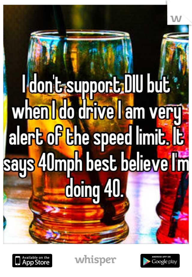 I don't support DIU but when I do drive I am very alert of the speed limit. It says 40mph best believe I'm doing 40. 