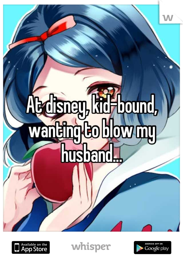 At disney, kid-bound, wanting to blow my husband...