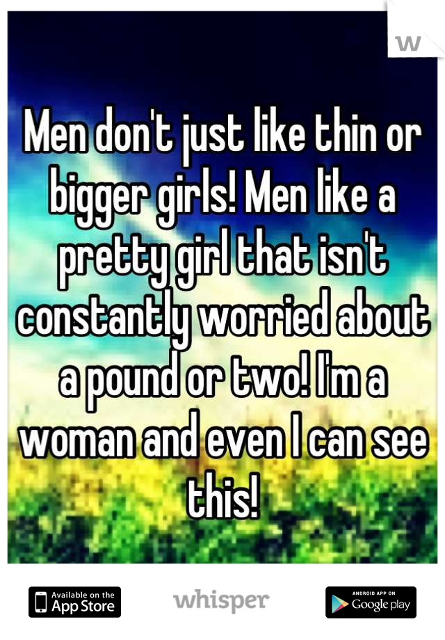 Men don't just like thin or bigger girls! Men like a pretty girl that isn't constantly worried about a pound or two! I'm a woman and even I can see this!