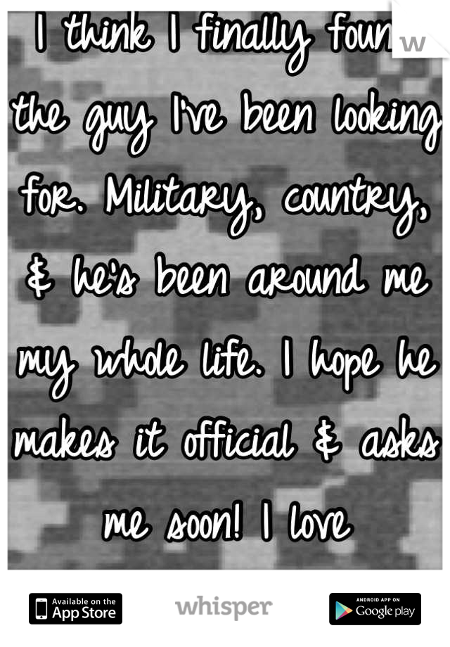 I think I finally found the guy I've been looking for. Military, country, & he's been around me my whole life. I hope he makes it official & asks me soon! I love everything about him! <3