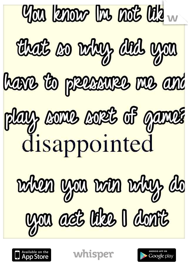 You know Im not like that so why did you have to pressure me and play some sort of game?

 when you win why do you act like I don't exist?