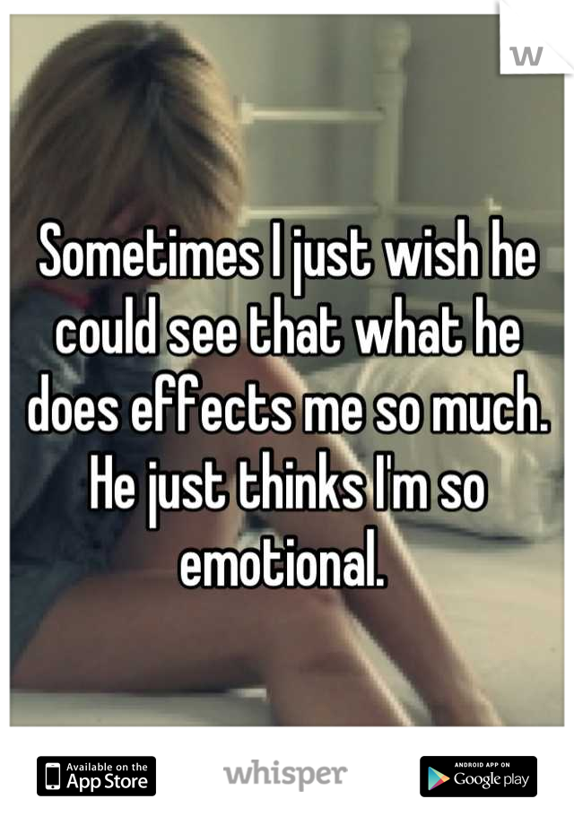 Sometimes I just wish he could see that what he does effects me so much. He just thinks I'm so emotional. 