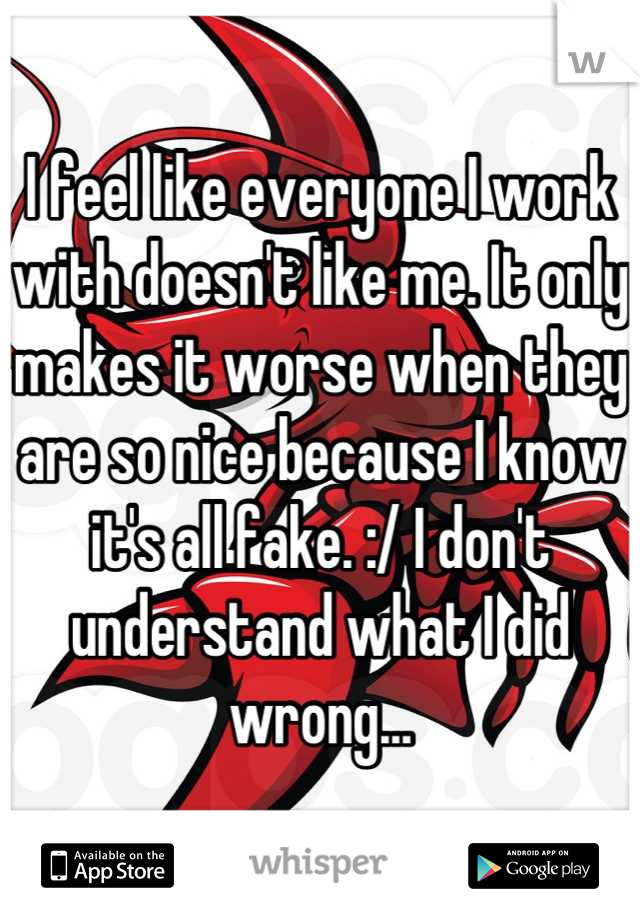 I feel like everyone I work with doesn't like me. It only makes it worse when they are so nice because I know it's all fake. :/ I don't understand what I did wrong...