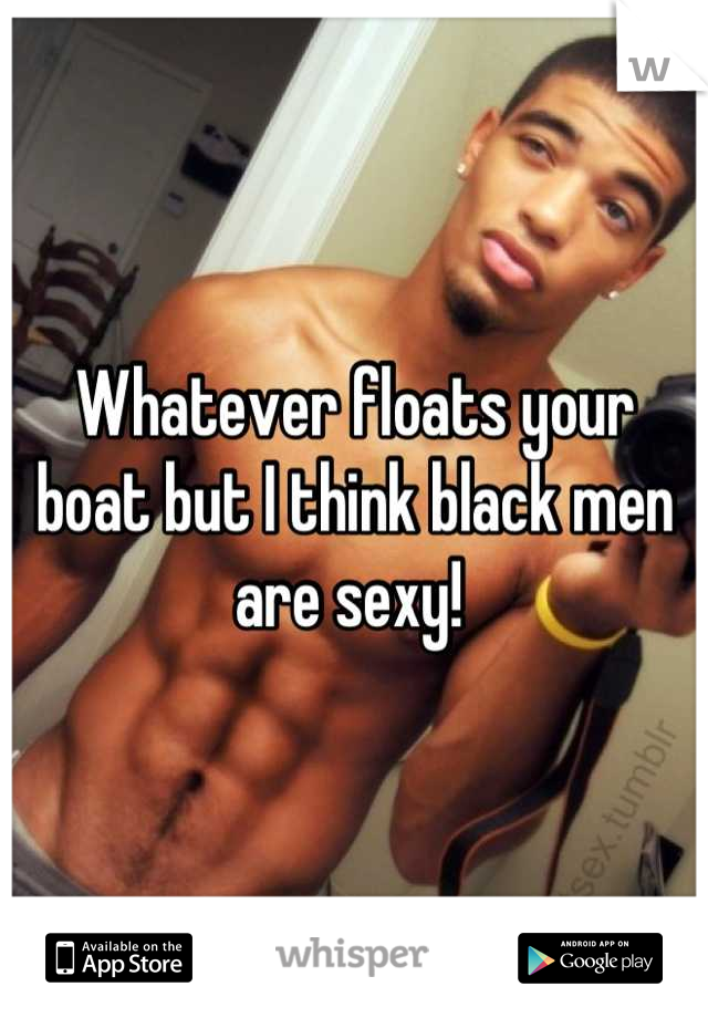 Whatever floats your boat but I think black men are sexy! 