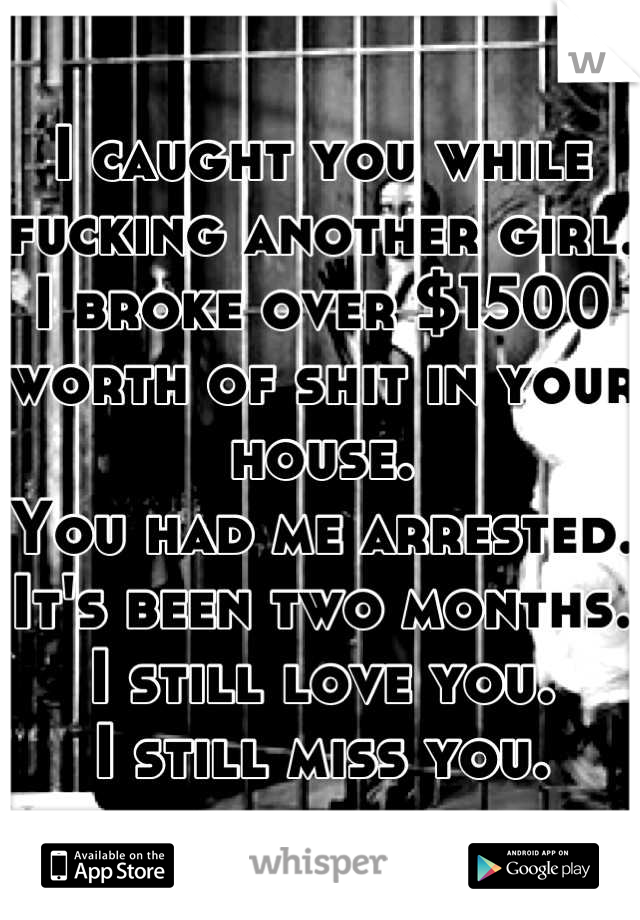 I caught you while fucking another girl.
I broke over $1500 worth of shit in your house.
You had me arrested.
It's been two months.
I still love you. 
I still miss you.