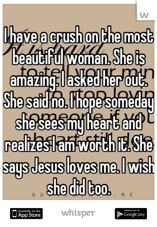 I have a crush on the most beautiful woman. She is amazing. I asked her out. She said no. I hope someday she sees my heart and realizes I am worth it. She says Jesus loves me. I wish she did too.