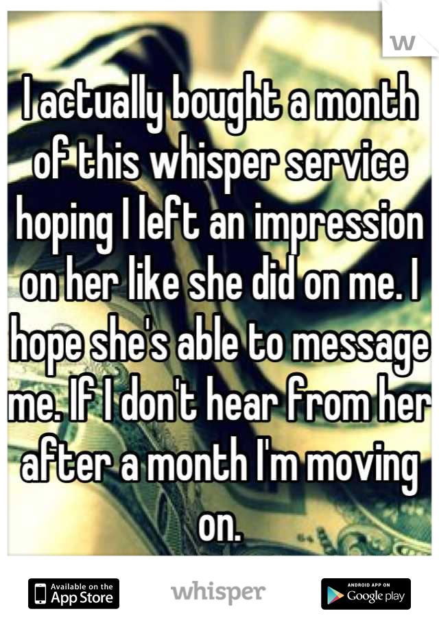 I actually bought a month of this whisper service hoping I left an impression on her like she did on me. I hope she's able to message me. If I don't hear from her after a month I'm moving on.