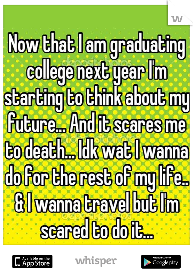 Now that I am graduating college next year I'm starting to think about my future... And it scares me to death... Idk wat I wanna do for the rest of my life.. & I wanna travel but I'm scared to do it...