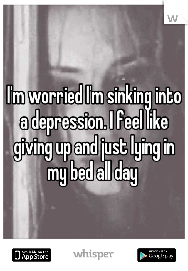 I'm worried I'm sinking into a depression. I feel like giving up and just lying in my bed all day 