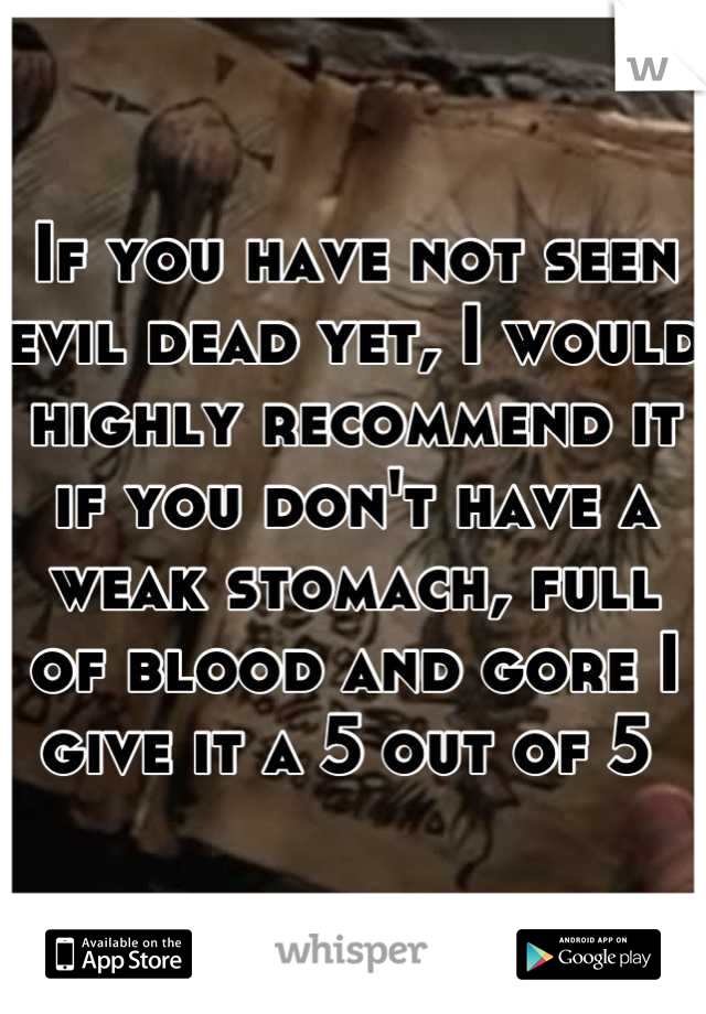 If you have not seen evil dead yet, I would highly recommend it if you don't have a weak stomach, full of blood and gore I give it a 5 out of 5 